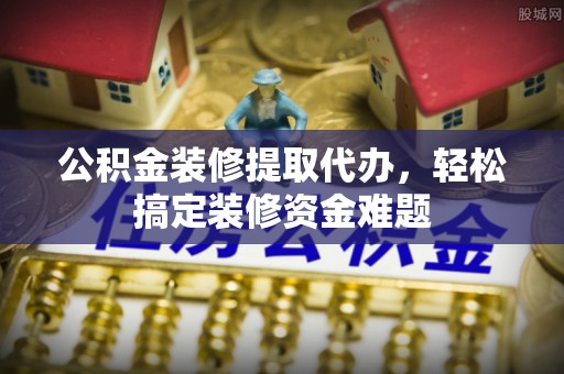 河池公积金装修提取代办，轻松搞定装修资金难题