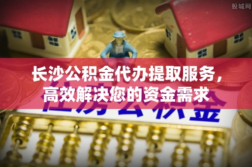 河池长沙公积金代办提取服务，高效解决您的资金需求