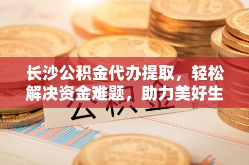 河池长沙公积金代办提取，轻松解决资金难题，助力美好生活