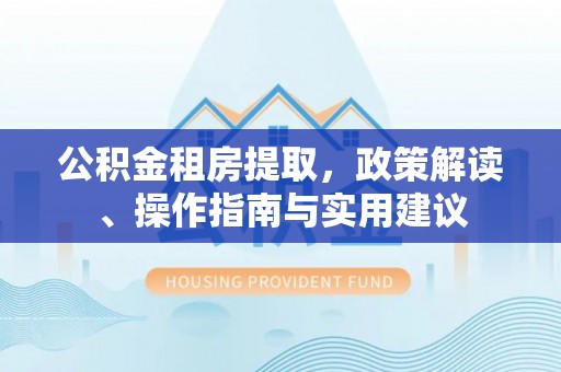 河池公积金租房提取，政策解读、操作指南与实用建议