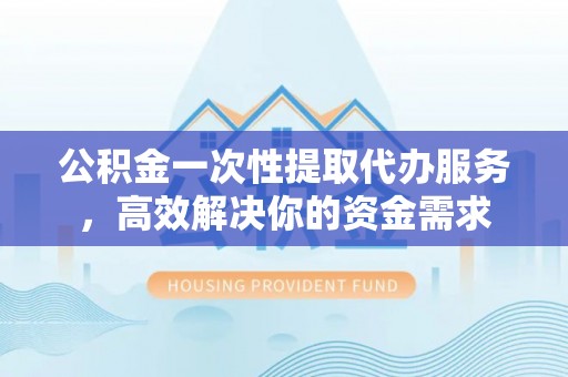 河池公积金一次性提取代办服务，高效解决你的资金需求