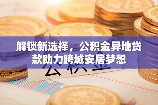 河池解锁新选择，公积金异地贷款助力跨城安居梦想