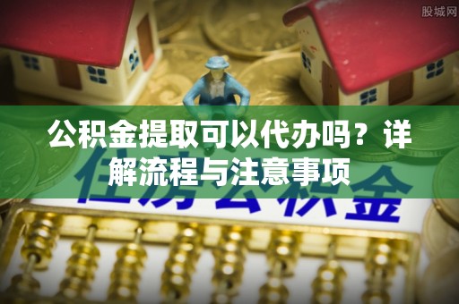 河池公积金提取可以代办吗？详解流程与注意事项