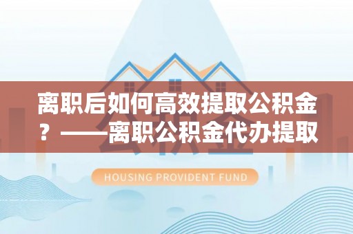 河池离职后如何高效提取公积金？——离职公积金代办提取全流程解析