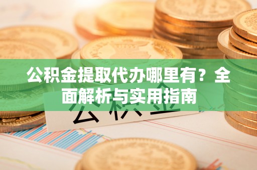 河池公积金提取代办哪里有？全面解析与实用指南