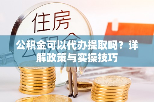 河池公积金可以代办提取吗？详解政策与实操技巧