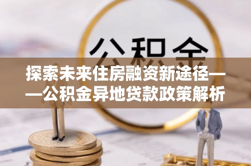 河池探索未来住房融资新途径——公积金异地贷款政策解析与实践
