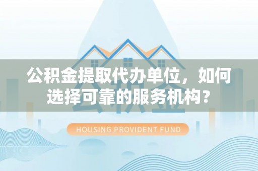 河池公积金提取代办单位，如何选择可靠的服务机构？