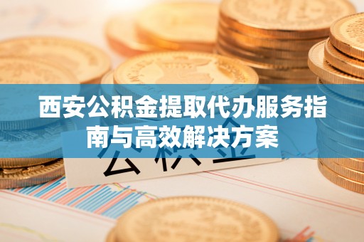 河池西安公积金提取代办服务指南与高效解决方案