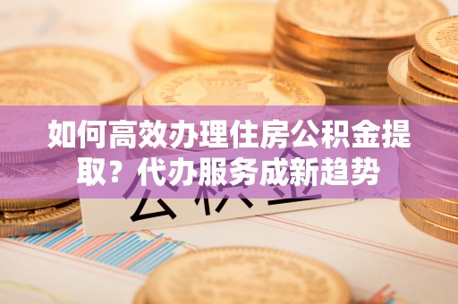 河池如何高效办理住房公积金提取？代办服务成新趋势