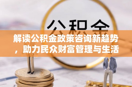 河池解读公积金政策咨询新趋势，助力民众财富管理与生活规划