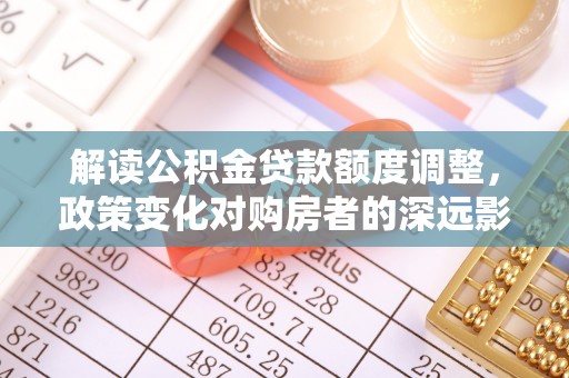 河池解读公积金贷款额度调整，政策变化对购房者的深远影响