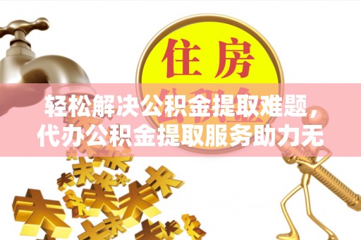 河池轻松解决公积金提取难题，代办公积金提取服务助力无忧生活