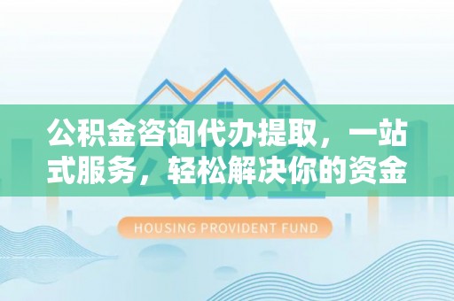 河池公积金咨询代办提取，一站式服务，轻松解决你的资金难题