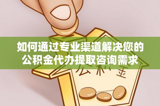 河池如何通过专业渠道解决您的公积金代办提取咨询需求