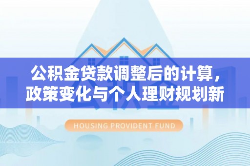 河池公积金贷款调整后的计算，政策变化与个人理财规划新思路