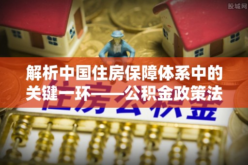 河池解析中国住房保障体系中的关键一环——公积金政策法规的演变与影响