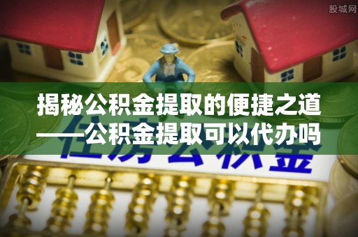 河池揭秘公积金提取的便捷之道——公积金提取可以代办吗？