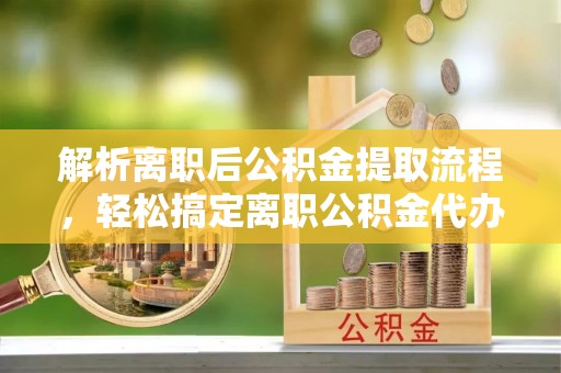 河池解析离职后公积金提取流程，轻松搞定离职公积金代办提取手续
