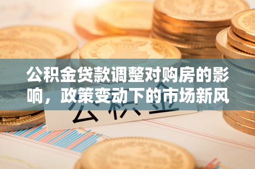 河池公积金贷款调整对购房的影响，政策变动下的市场新风向