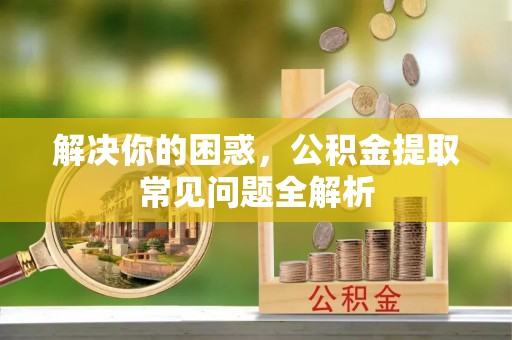 河池解决你的困惑，公积金提取常见问题全解析