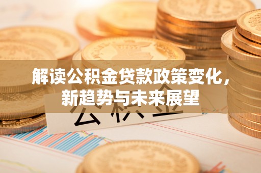 河池解读公积金贷款政策变化，新趋势与未来展望