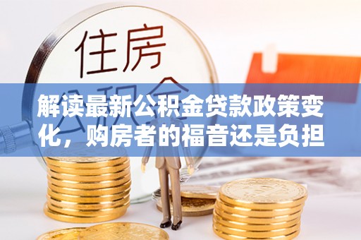 河池解读最新公积金贷款政策变化，购房者的福音还是负担？