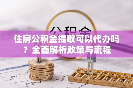 河池住房公积金提取可以代办吗？全面解析政策与流程