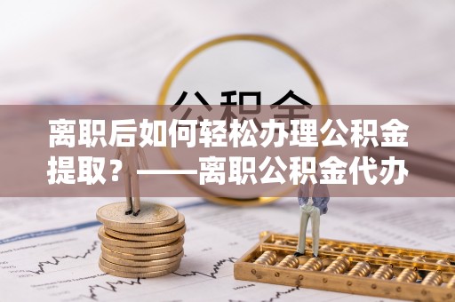 河池离职后如何轻松办理公积金提取？——离职公积金代办提取服务详解