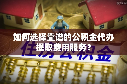 河池如何选择靠谱的公积金代办提取费用服务？