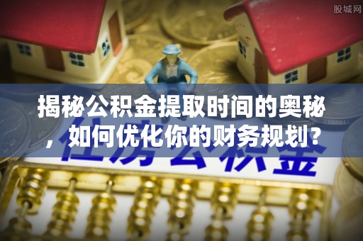 河池揭秘公积金提取时间的奥秘，如何优化你的财务规划？