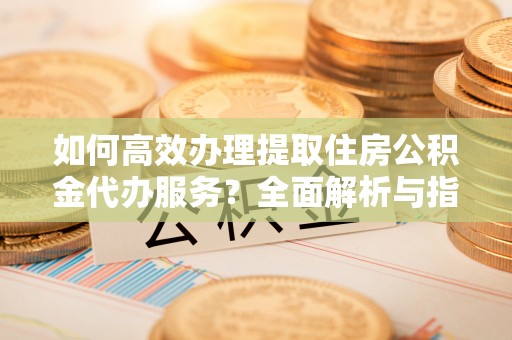 河池如何高效办理提取住房公积金代办服务？全面解析与指南