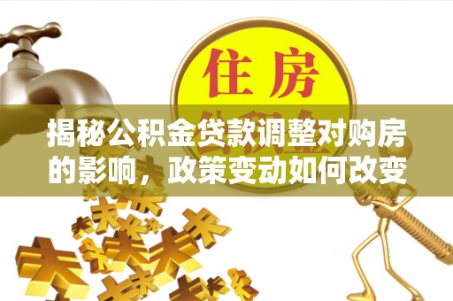 河池揭秘公积金贷款调整对购房的影响，政策变动如何改变你的买房计划