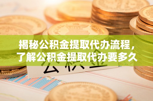 河池揭秘公积金提取代办流程，了解公积金提取代办要多久的关键因素