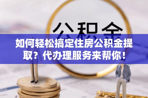 河池如何轻松搞定住房公积金提取？代办理服务来帮你！