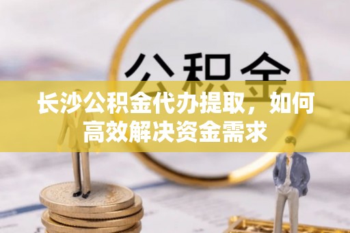 河池长沙公积金代办提取，如何高效解决资金需求