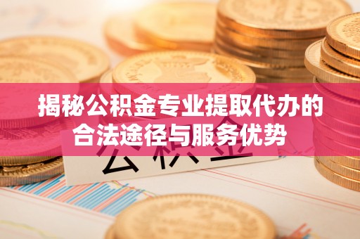 河池揭秘公积金专业提取代办的合法途径与服务优势