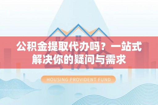 河池公积金提取代办吗？一站式解决你的疑问与需求