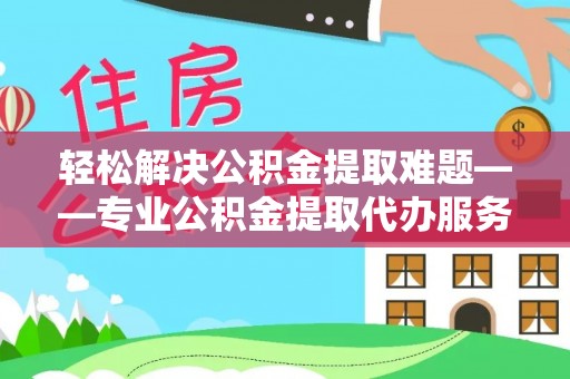 河池轻松解决公积金提取难题——专业公积金提取代办服务详解