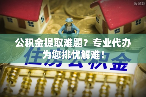 河池公积金提取难题？专业代办为您排忧解难！