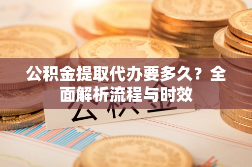 河池公积金提取代办要多久？全面解析流程与时效