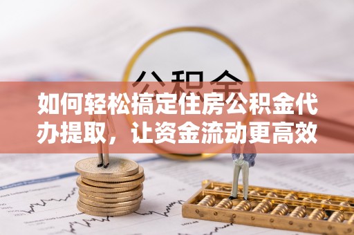 河池如何轻松搞定住房公积金代办提取，让资金流动更高效