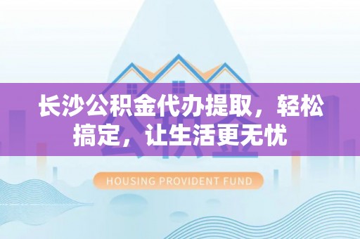河池长沙公积金代办提取，轻松搞定，让生活更无忧