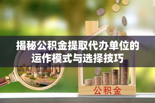 河池揭秘公积金提取代办单位的运作模式与选择技巧