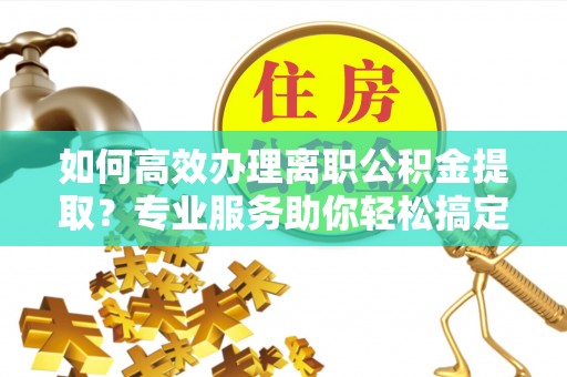 河池如何高效办理离职公积金提取？专业服务助你轻松搞定