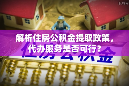 河池解析住房公积金提取政策，代办服务是否可行？