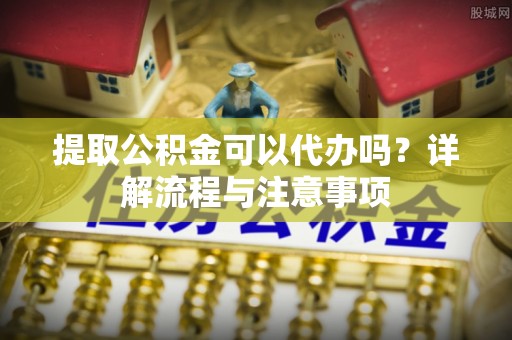 河池提取公积金可以代办吗？详解流程与注意事项
