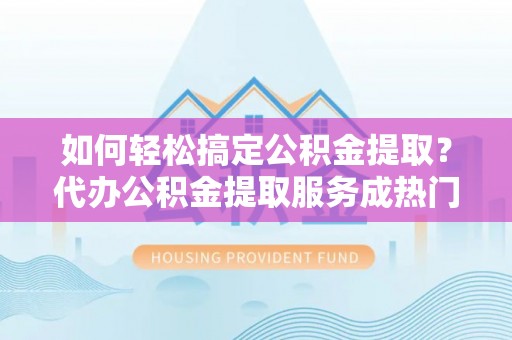河池如何轻松搞定公积金提取？代办公积金提取服务成热门选择