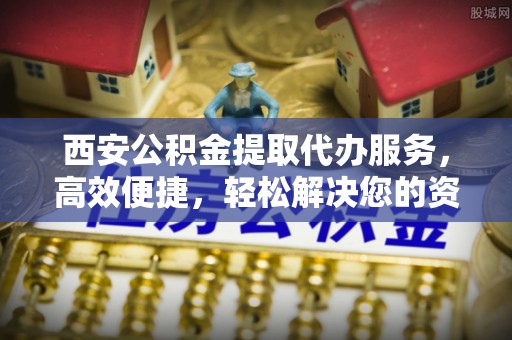 河池西安公积金提取代办服务，高效便捷，轻松解决您的资金需求