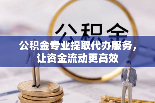 河池公积金专业提取代办服务，让资金流动更高效